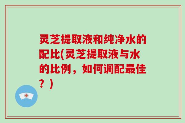 灵芝提取液和纯净水的配比(灵芝提取液与水的比例，如何调配佳？)