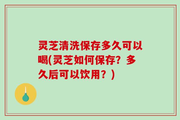 灵芝清洗保存多久可以喝(灵芝如何保存?多久后可以饮用?) 灵芝清洗保存多久可以喝(灵芝如何保存?多久后可以饮用?)