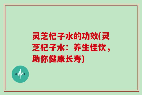 灵芝杞子水的功效(灵芝杞子水:养生佳饮,助你健康长寿) 灵芝杞子水的功效(灵芝杞子水:养生佳饮,助你健康长寿)