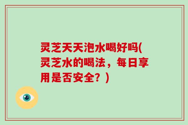 灵芝天天泡水喝好吗(灵芝水的喝法,每日享用是否安全?) 灵芝天天泡水喝好吗(灵芝水的喝法,每日享用是否安全?)