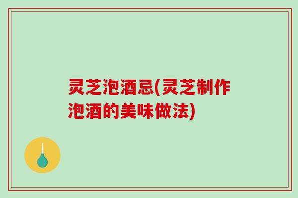 灵芝泡酒忌(灵芝制作泡酒的美味做法)