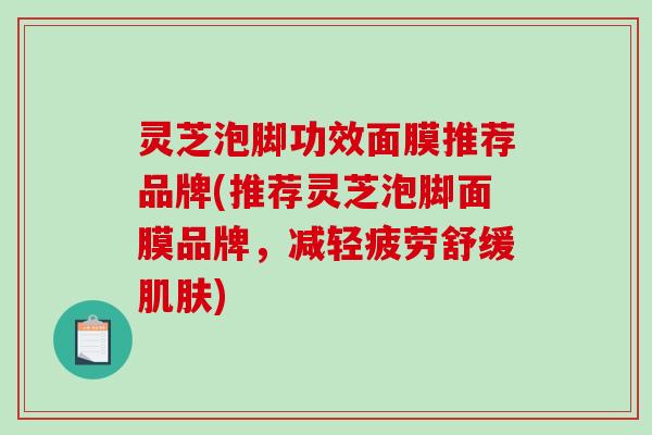灵芝泡脚功效面膜推荐品牌(推荐灵芝泡脚面膜品牌,减轻疲劳舒缓) 灵芝泡脚功效面膜推荐品牌(推荐灵芝泡脚面膜品牌,减轻疲劳舒缓)
