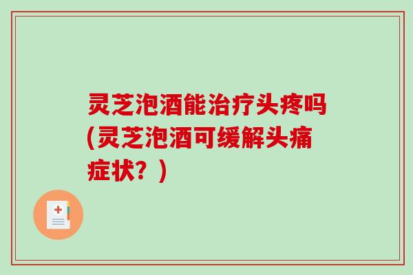 灵芝泡酒能头疼吗(灵芝泡酒可缓解头痛症状?) 灵芝泡酒能头疼吗(灵芝泡酒可缓解头痛症状?)