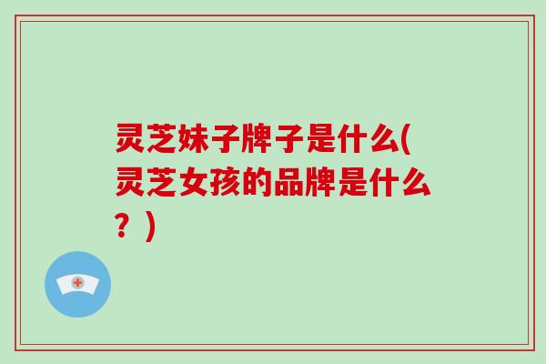 灵芝妹子牌子是什么(灵芝女孩的品牌是什么?) 灵芝妹子牌子是什么(灵芝女孩的品牌是什么?)