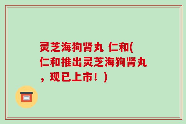 灵芝海狗丸 仁和(仁和推出灵芝海狗丸，现已上市！)