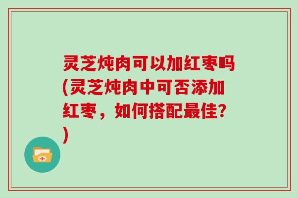 灵芝炖肉可以加红枣吗(灵芝炖肉中可否添加红枣，如何搭配佳？)