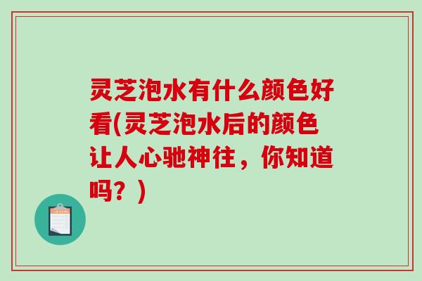 灵芝泡水有什么颜色好看(灵芝泡水后的颜色让人心驰神往,你知道吗?) 灵芝泡水有什么颜色好看(灵芝泡水后的颜色让人心驰神往,你知道吗?)