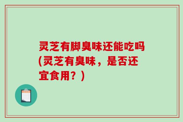 灵芝有脚臭味还能吃吗(灵芝有臭味，是否还宜食用？)
