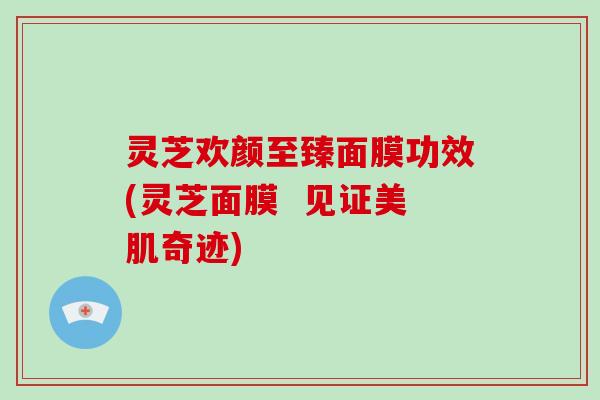 灵芝欢颜至臻面膜功效(灵芝面膜 见证美肌奇迹) 灵芝欢颜至臻面膜功效(灵芝面膜 见证美肌奇迹)