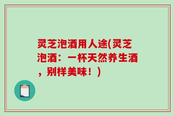 灵芝泡酒用人途(灵芝泡酒：一杯天然养生酒，别样美味！)