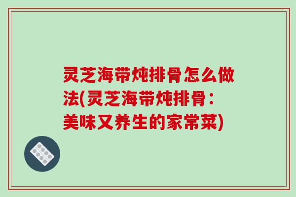 灵芝海带炖排骨怎么做法(灵芝海带炖排骨:美味又养生的家常菜) 灵芝海带炖排骨怎么做法(灵芝海带炖排骨:美味又养生的家常菜)