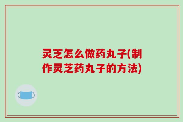 灵芝怎么做药丸子(制作灵芝药丸子的方法) 灵芝怎么做药丸子(制作灵芝药丸子的方法)