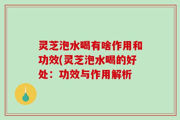 灵芝泡水喝有啥作用和功效(灵芝泡水喝的好处:功效与作用解析 灵芝泡水喝有啥作用和功效(灵芝泡水喝的好处:功效与作用解析
