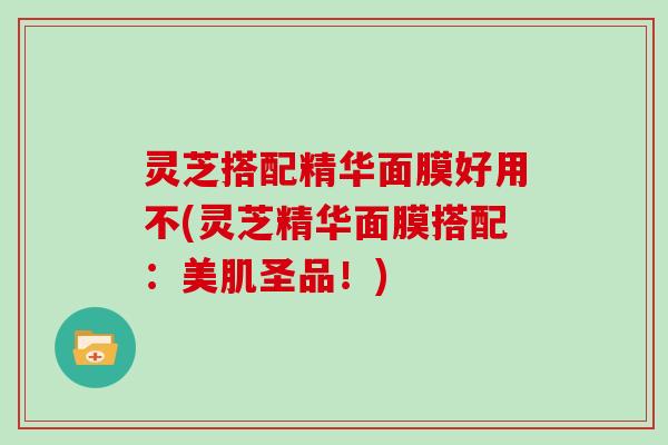 灵芝搭配精华面膜好用不(灵芝精华面膜搭配:美肌圣品!) 灵芝搭配精华面膜好用不(灵芝精华面膜搭配:美肌圣品!)