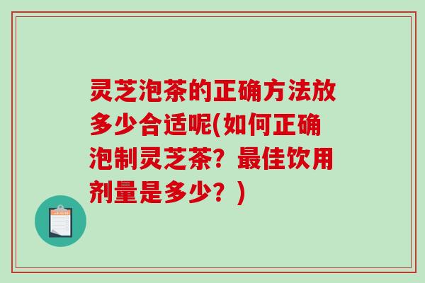 灵芝泡茶的正确方法放多少合适呢(如何正确泡制灵芝茶?佳饮用剂量是多少?) 灵芝泡茶的正确方法放多少合适呢(如何正确泡制灵芝茶?佳饮用剂量是多少?)