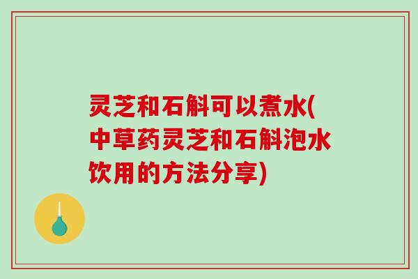 灵芝和石斛可以煮水(中草药灵芝和石斛泡水饮用的方法分享) 灵芝和石斛可以煮水(中草药灵芝和石斛泡水饮用的方法分享)
