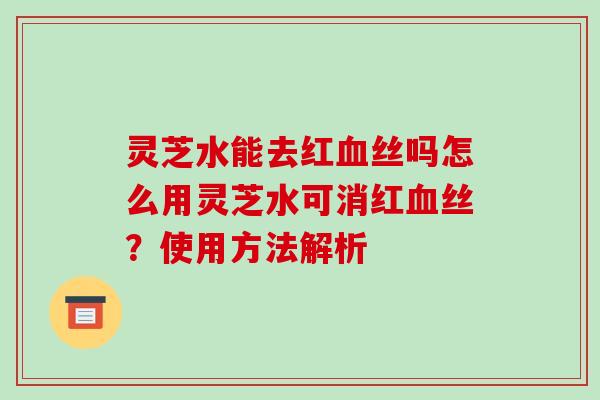 灵芝水能去红丝吗怎么用灵芝水可消红丝?使用方法解析 灵芝水能去红丝吗怎么用灵芝水可消红丝?使用方法解析