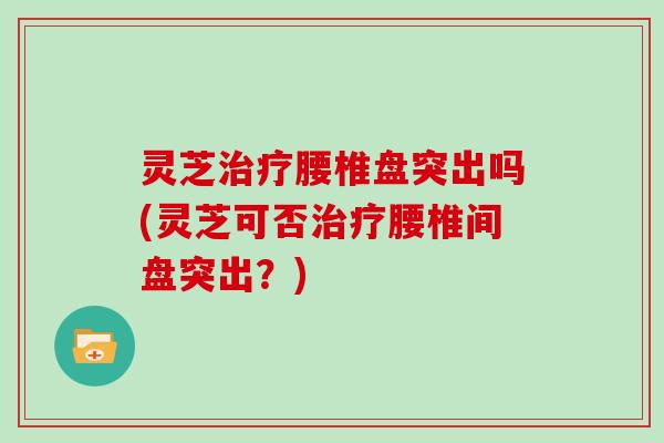 灵芝腰椎盘突出吗(灵芝可否腰椎间盘突出?) 灵芝腰椎盘突出吗(灵芝可否腰椎间盘突出?)