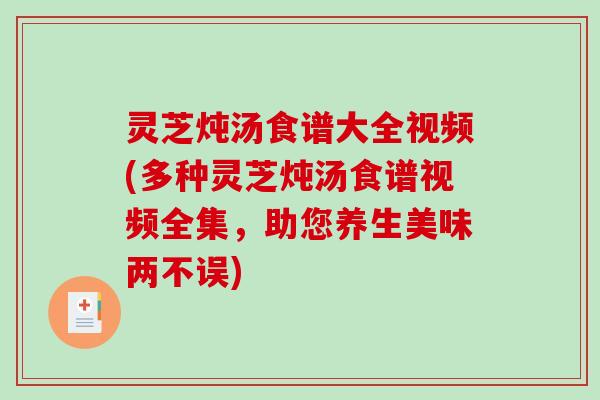 灵芝炖汤食谱大全视频(多种灵芝炖汤食谱视频全集，助您养生美味两不误)