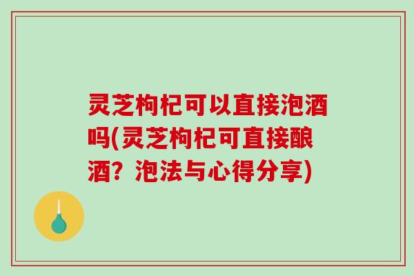 灵芝枸杞可以直接泡酒吗(灵芝枸杞可直接酿酒?泡法与心得分享) 灵芝枸杞可以直接泡酒吗(灵芝枸杞可直接酿酒?泡法与心得分享)