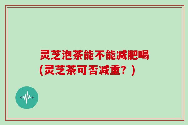 灵芝泡茶能不能喝(灵芝茶可否减重?) 灵芝泡茶能不能喝(灵芝茶可否减重?)