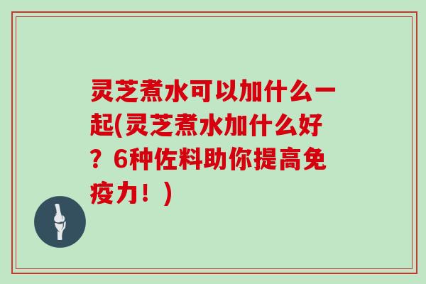 灵芝煮水可以加什么一起(灵芝煮水加什么好?6种佐料助你提高免疫力!) 灵芝煮水可以加什么一起(灵芝煮水加什么好?6种佐料助你提高免疫力!)