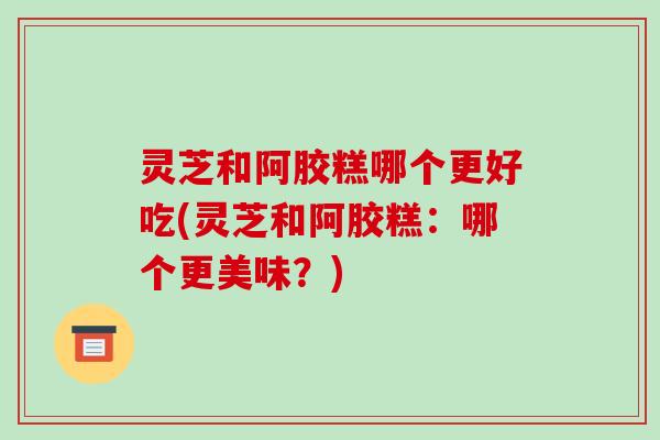 灵芝和阿胶糕哪个更好吃(灵芝和阿胶糕：哪个更美味？)