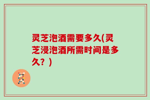 灵芝泡酒需要多久(灵芝浸泡酒所需时间是多久?) 灵芝泡酒需要多久(灵芝浸泡酒所需时间是多久?)