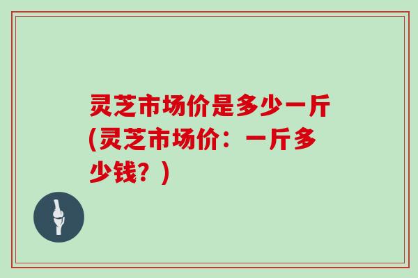 灵芝市场价是多少一斤(灵芝市场价：一斤多少钱？)