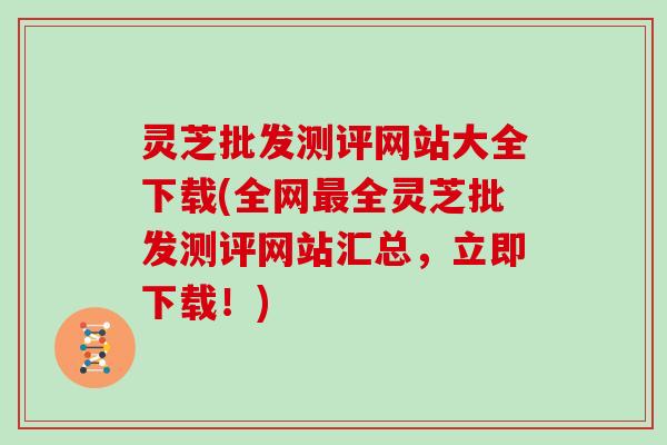 灵芝批发测评网站大全下载(全网全灵芝批发测评网站汇总,立即下载!) 灵芝批发测评网站大全下载(全网全灵芝批发测评网站汇总,立即下载!)