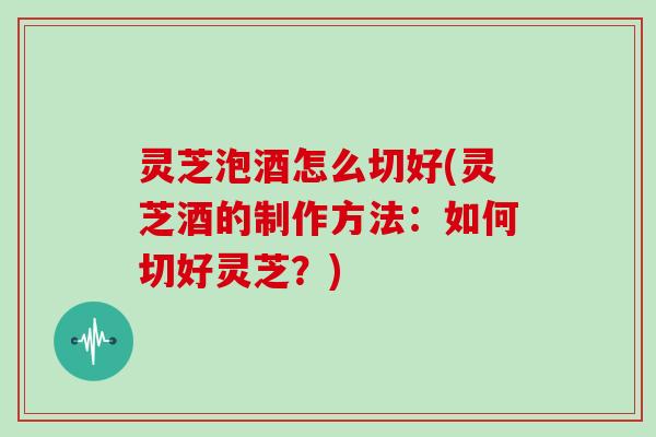 灵芝泡酒怎么切好(灵芝酒的制作方法:如何切好灵芝?) 灵芝泡酒怎么切好(灵芝酒的制作方法:如何切好灵芝?)