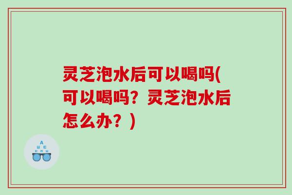 灵芝泡水后可以喝吗(可以喝吗?灵芝泡水后怎么办?) 灵芝泡水后可以喝吗(可以喝吗?灵芝泡水后怎么办?)
