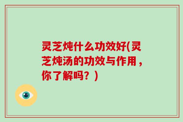 灵芝炖什么功效好(灵芝炖汤的功效与作用,你了解吗?) 灵芝炖什么功效好(灵芝炖汤的功效与作用,你了解吗?)