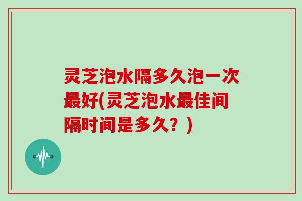灵芝泡水隔多久泡一次好(灵芝泡水佳间隔时间是多久?) 灵芝泡水隔多久泡一次好(灵芝泡水佳间隔时间是多久?)