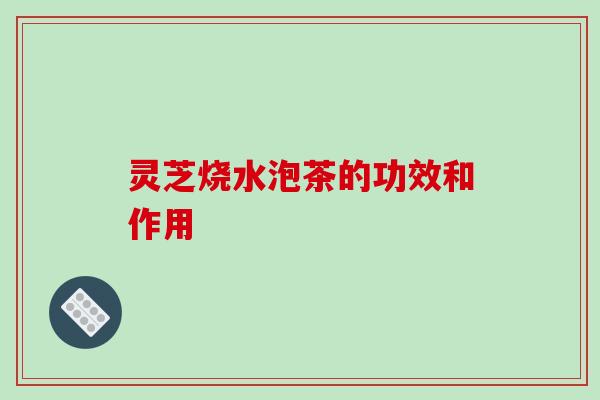 灵芝烧水泡茶的功效和作用 灵芝烧水泡茶的功效和作用