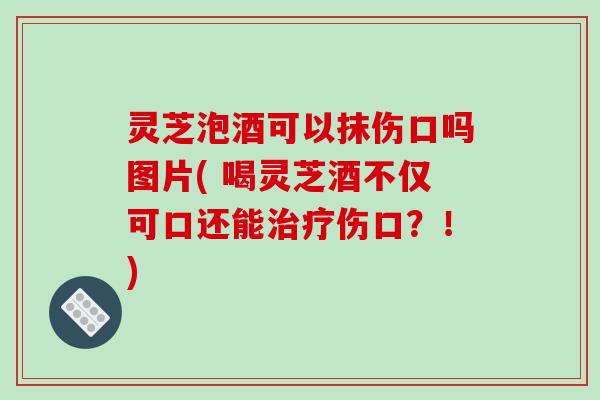 灵芝泡酒可以抹伤口吗图片( 喝灵芝酒不仅可口还能伤口？！)