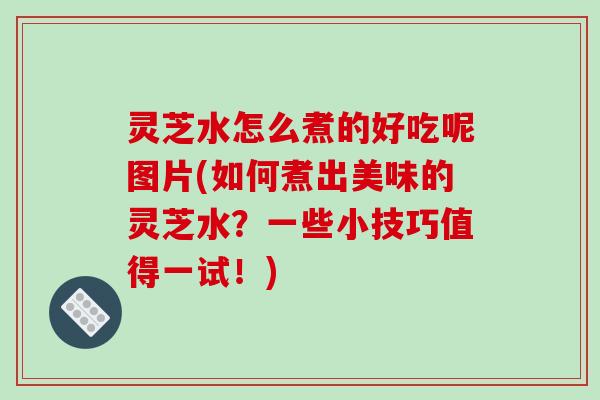 灵芝水怎么煮的好吃呢图片(如何煮出美味的灵芝水?一些小技巧值得一试!) 灵芝水怎么煮的好吃呢图片(如何煮出美味的灵芝水?一些小技巧值得一试!)