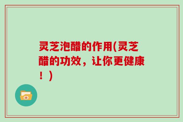 灵芝泡醋的作用(灵芝醋的功效,让你更健康!) 灵芝泡醋的作用(灵芝醋的功效,让你更健康!)