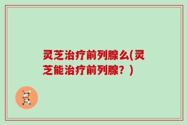 灵芝前列腺么(灵芝能前列腺?) 灵芝前列腺么(灵芝能前列腺?)