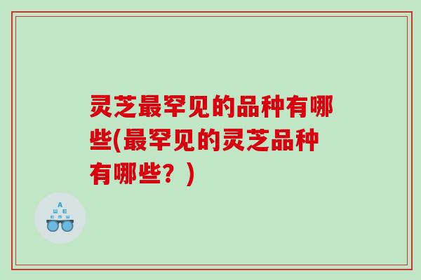 灵芝罕见的品种有哪些(罕见的灵芝品种有哪些?) 灵芝罕见的品种有哪些(罕见的灵芝品种有哪些?)