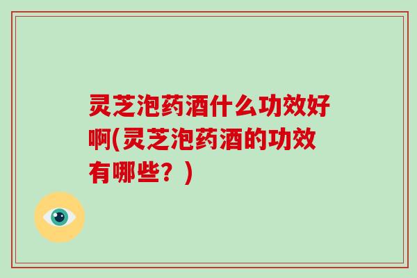 灵芝泡药酒什么功效好啊(灵芝泡药酒的功效有哪些?) 灵芝泡药酒什么功效好啊(灵芝泡药酒的功效有哪些?)