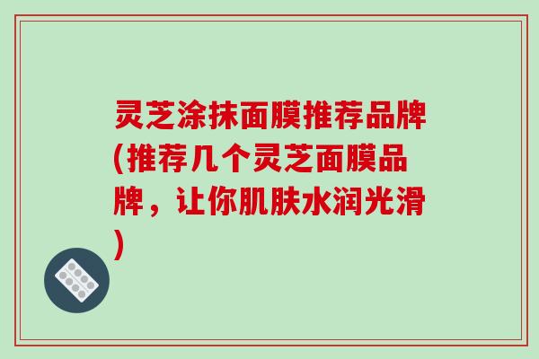 灵芝涂抹面膜推荐品牌(推荐几个灵芝面膜品牌,让你水润光滑) 灵芝涂抹面膜推荐品牌(推荐几个灵芝面膜品牌,让你水润光滑)