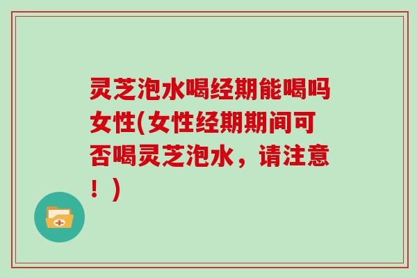 灵芝泡水喝经期能喝吗女性(女性经期期间可否喝灵芝泡水，请注意！)