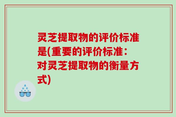 灵芝提取物的评价标准是(重要的评价标准:对灵芝提取物的衡量方式) 灵芝提取物的评价标准是(重要的评价标准:对灵芝提取物的衡量方式)