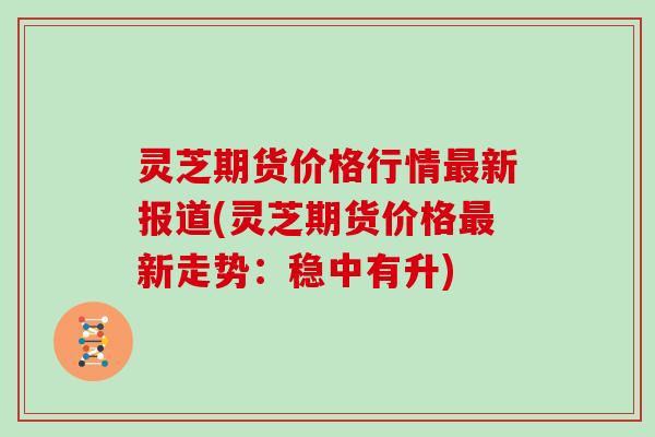 灵芝期货价格行情新报道(灵芝期货价格新走势：稳中有升)