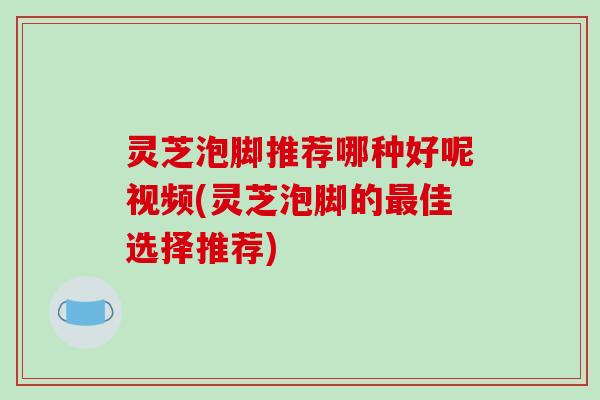 灵芝泡脚推荐哪种好呢视频(灵芝泡脚的佳选择推荐) 灵芝泡脚推荐哪种好呢视频(灵芝泡脚的佳选择推荐)