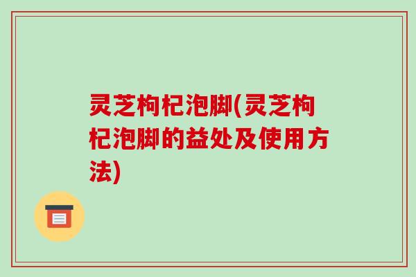 灵芝枸杞泡脚(灵芝枸杞泡脚的益处及使用方法)