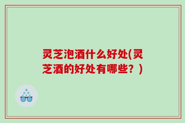 灵芝泡酒什么好处(灵芝酒的好处有哪些？)