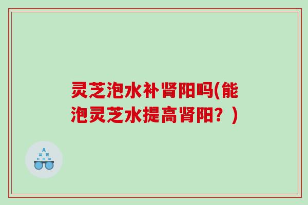灵芝泡水补阳吗(能泡灵芝水提高阳?) 灵芝泡水补阳吗(能泡灵芝水提高阳?)