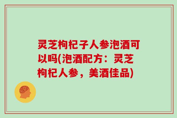 灵芝枸杞子人参泡酒可以吗(泡酒配方:灵芝枸杞人参,美酒佳品) 灵芝枸杞子人参泡酒可以吗(泡酒配方:灵芝枸杞人参,美酒佳品)